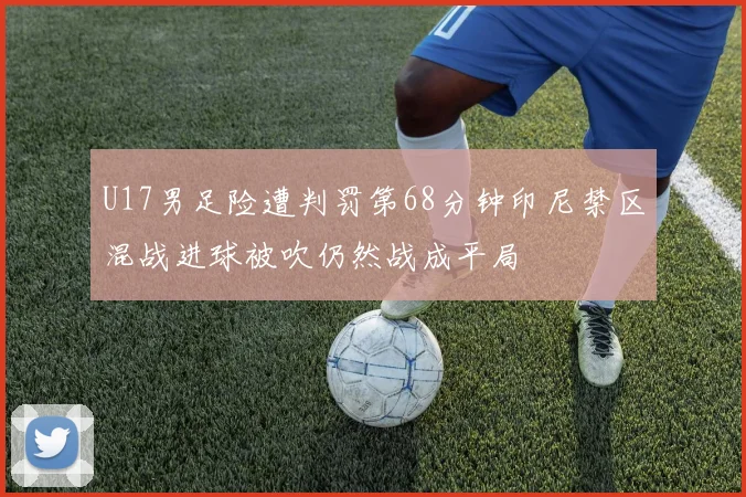 U17男足险遭判罚第68分钟印尼禁区混战进球被吹仍然战成平局