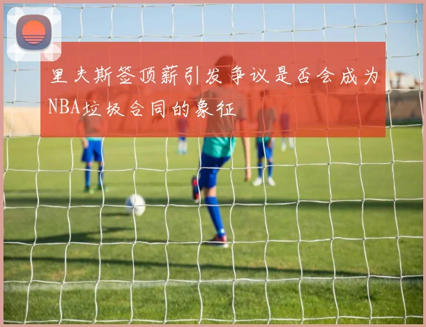 里夫斯签顶薪引发争议是否会成为NBA垃圾合同的象征