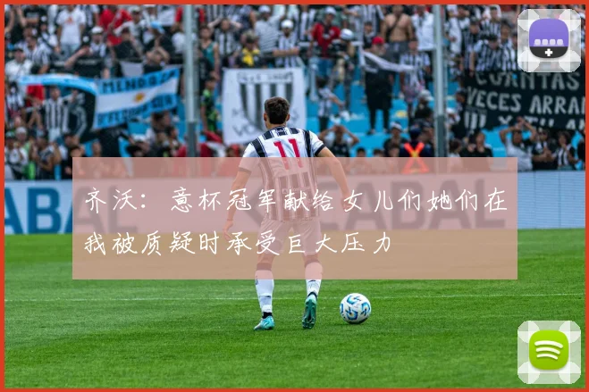 齐沃：意杯冠军献给女儿们她们在我被质疑时承受巨大压力