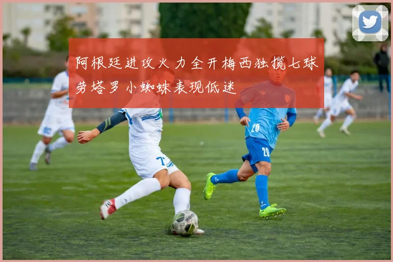 阿根廷进攻火力全开梅西独揽七球劳塔罗小蜘蛛表现低迷