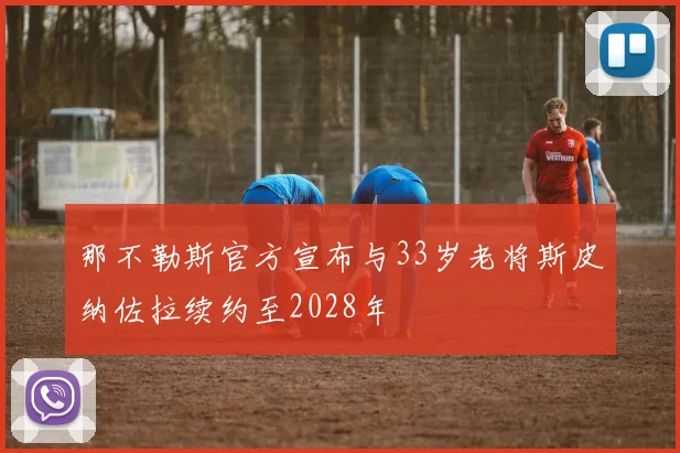 那不勒斯官方宣布与33岁老将斯皮纳佐拉续约至2028年