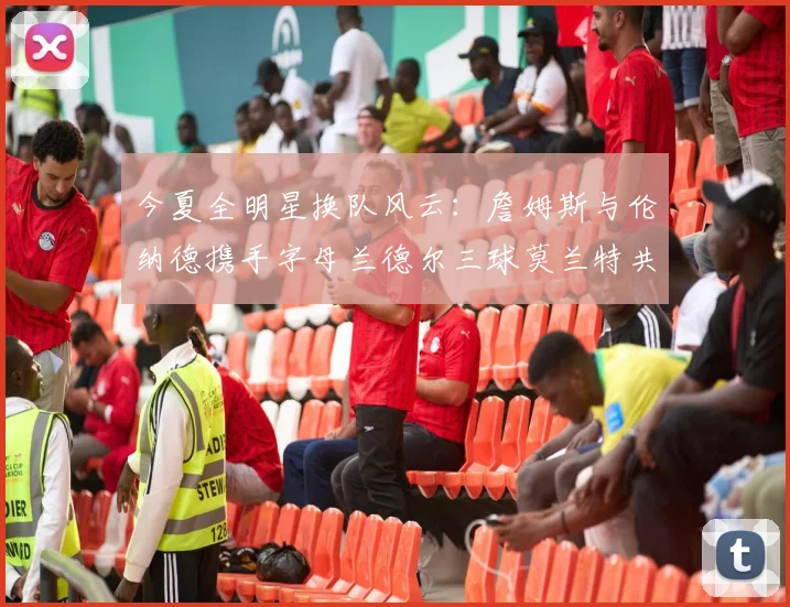 今夏全明星换队风云：詹姆斯与伦纳德携手字母兰德尔三球莫兰特共创辉煌