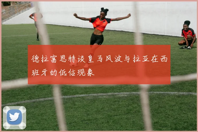 德拉富恩特谈皇马风波与拉亚在西班牙的低估现象