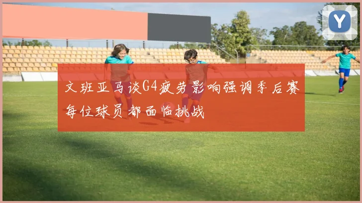 文班亚马谈G4疲劳影响强调季后赛每位球员都面临挑战