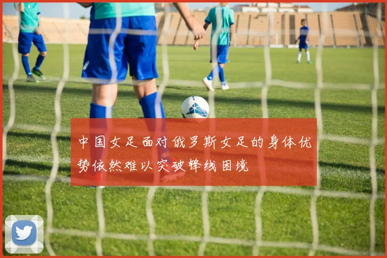 中国女足面对俄罗斯女足的身体优势依然难以突破锋线困境