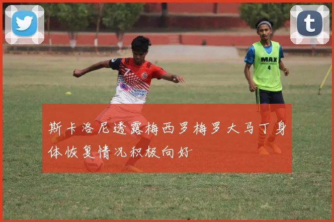 斯卡洛尼透露梅西罗梅罗大马丁身体恢复情况积极向好