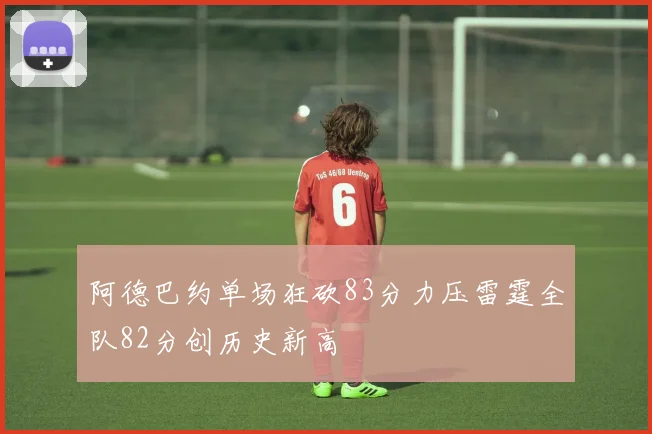 阿德巴约单场狂砍83分力压雷霆全队82分创历史新高