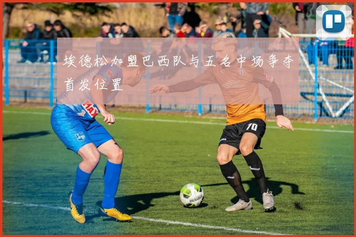 埃德松加盟巴西队与五名中场争夺首发位置