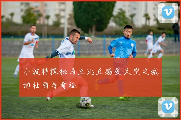 小波特探秘马丘比丘感受天空之城的壮丽与奇迹