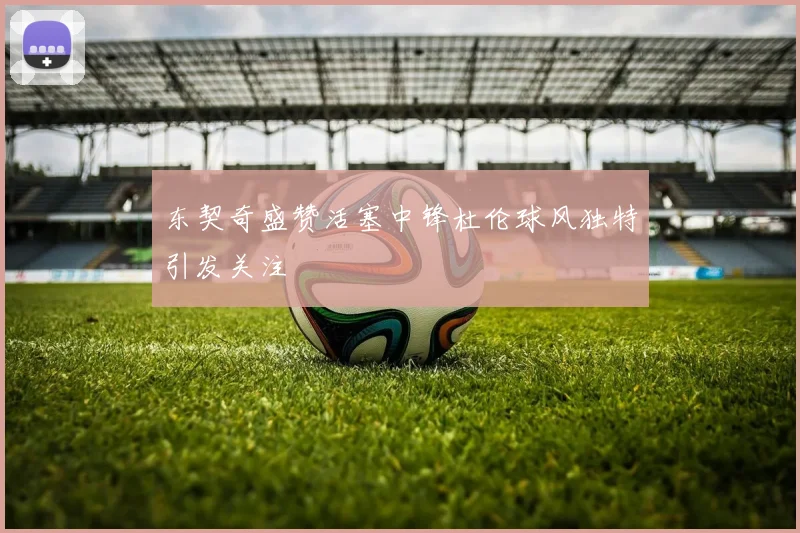东契奇盛赞活塞中锋杜伦球风独特引发关注